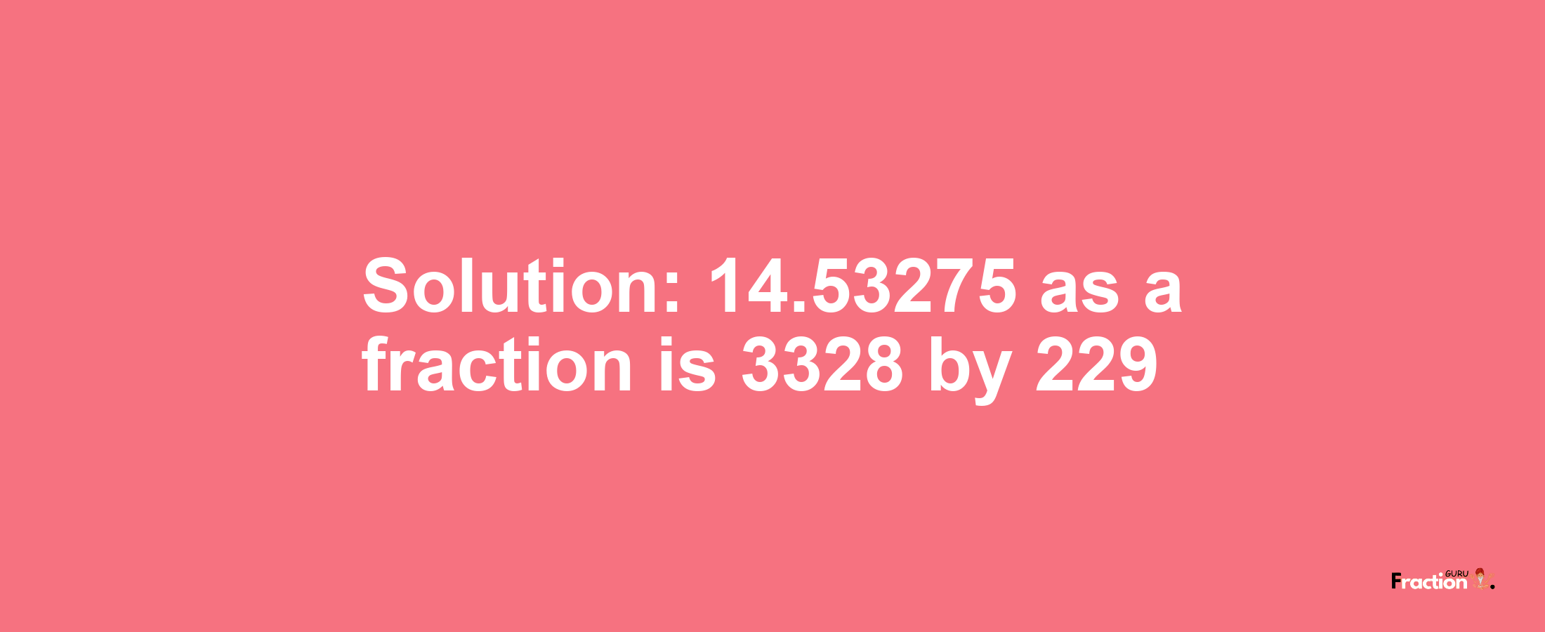 Solution:14.53275 as a fraction is 3328/229